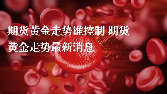 期货黄金走势谁控制 期货黄金走势最新_https://www.liuyiidc.com_黄金期货_第1张