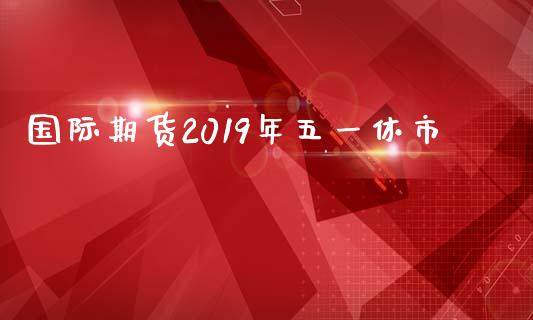 国际期货2019年五一休市_https://www.liuyiidc.com_基金理财_第1张