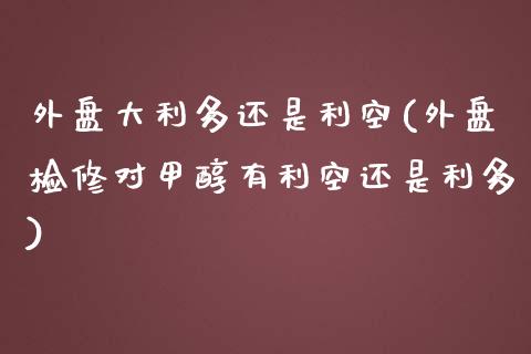 外盘大利多还是利空(外盘检修对甲醇有利空还是利多)_https://www.liuyiidc.com_期货理财_第1张