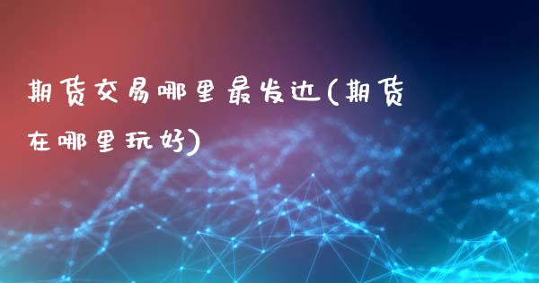 期货交易哪里最发达(期货在哪里玩好)_https://www.liuyiidc.com_期货直播_第1张