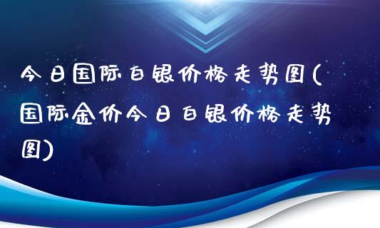 今日国际白银价格走势图(国际金价今日白银价格走势图)