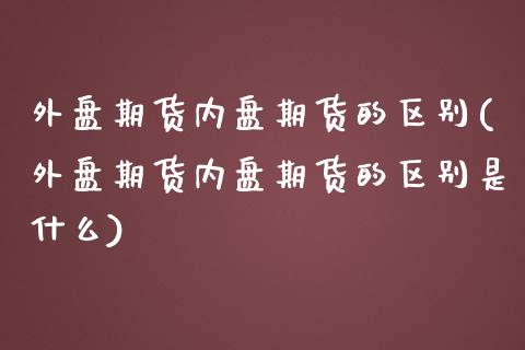 外盘期货内盘期货的区别(外盘期货内盘期货的区别是什么)_https://www.liuyiidc.com_期货软件_第1张