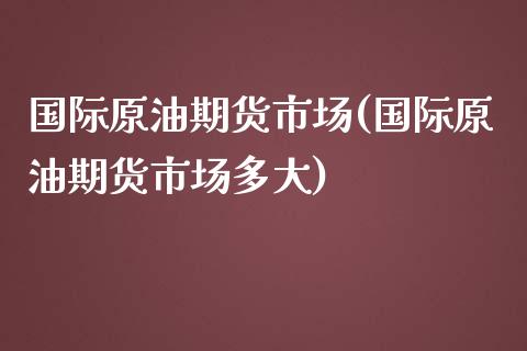 国际原油期货市场(国际原油期货市场多大)