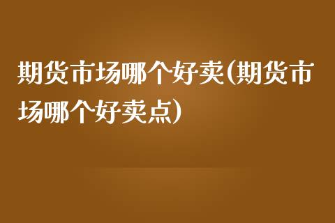 期货市场哪个好卖(期货市场哪个好卖点)_https://www.liuyiidc.com_股票理财_第1张