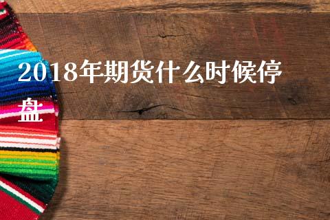 2018年期货什么时候停盘_https://www.liuyiidc.com_期货软件_第1张