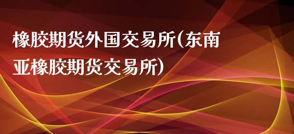 橡胶期货外国交易所(东南亚橡胶期货交易所)_https://www.liuyiidc.com_理财百科_第1张