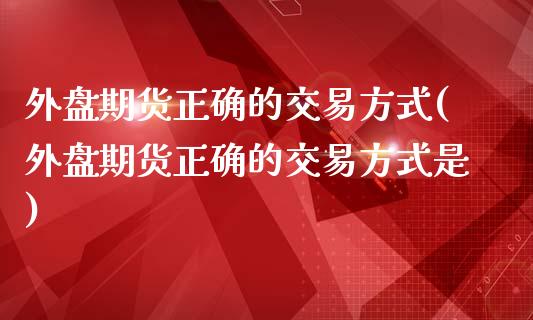 外盘期货正确的交易方式(外盘期货正确的交易方式是)_https://www.liuyiidc.com_期货交易所_第1张