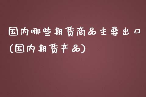 国内哪些期货商品主要出口(国内期货产品)_https://www.liuyiidc.com_期货交易所_第1张