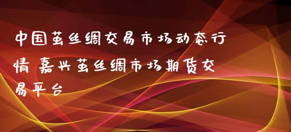 茧丝绸交易市场动态行情 嘉兴茧丝绸市场期货交易平台