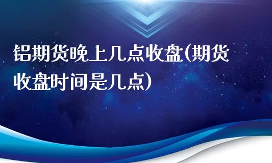 铝期货晚上几点收盘(期货收盘时间是几点)_https://www.liuyiidc.com_期货直播_第1张