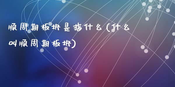 顺周期板块是指什么(什么叫顺周期板块)_https://www.liuyiidc.com_期货理财_第1张