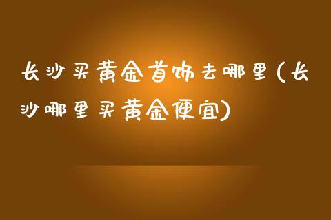 长沙买黄金首饰去哪里(长沙哪里买黄金便宜)_https://www.liuyiidc.com_期货直播_第1张