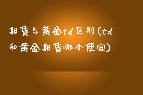 期货与黄金td区别(td和黄金期货哪个便宜)_https://www.liuyiidc.com_理财百科_第1张