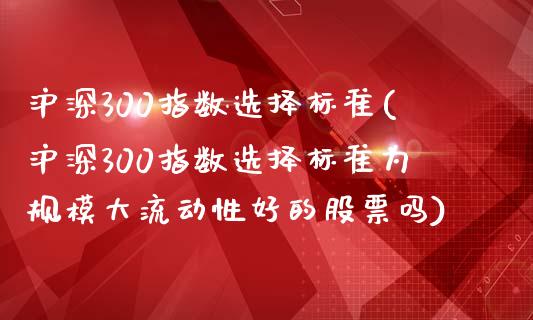 沪深300指数选择标准(沪深300指数选择标准为规模大流动性好的股票吗)