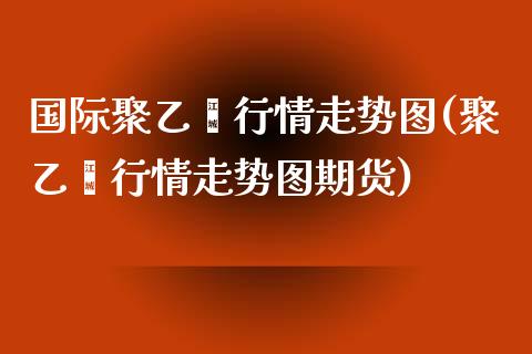 国际聚乙烯行情走势图(聚乙烯行情走势图期货)_https://www.liuyiidc.com_期货理财_第1张