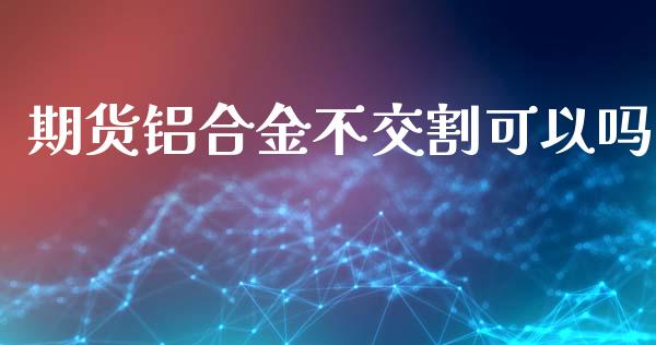 期货铝合金不交割可以吗_https://www.liuyiidc.com_原油直播室_第1张