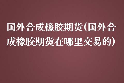 国外合成橡胶期货(国外合成橡胶期货在哪里交易的)_https://www.liuyiidc.com_期货交易所_第1张