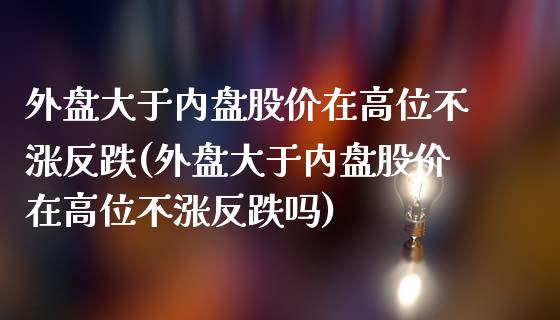 外盘大于内盘股价在高位不涨反跌(外盘大于内盘股价在高位不涨反跌吗)_https://www.liuyiidc.com_期货交易所_第1张