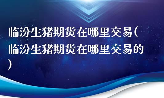 临汾生猪期货在哪里交易(临汾生猪期货在哪里交易的)_https://www.liuyiidc.com_期货软件_第1张