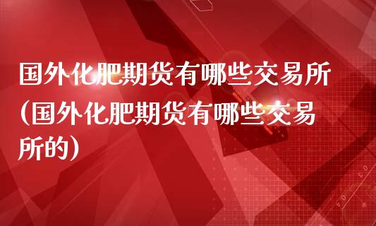 国外化肥期货有哪些交易所(国外化肥期货有哪些交易所的)_https://www.liuyiidc.com_期货软件_第1张