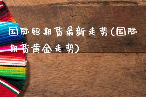 国际钽期货最新走势(国际期货黄金走势)_https://www.liuyiidc.com_期货直播_第1张