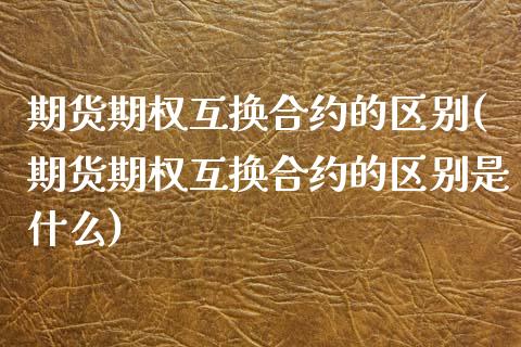 期货期权互换合约的区别(期货期权互换合约的区别是什么)_https://www.liuyiidc.com_期货交易所_第1张