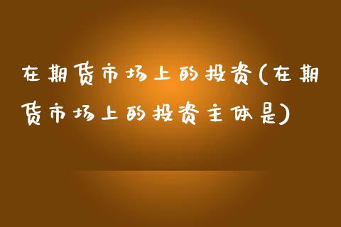 在期货市场上的投资(在期货市场上的投资主体是)_https://www.liuyiidc.com_基金理财_第1张