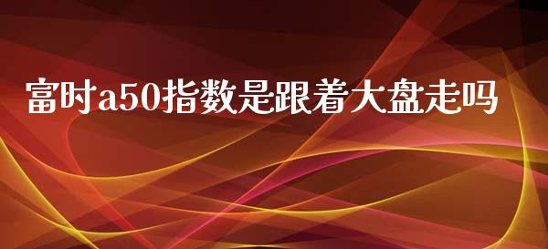 富时a50指数是跟着大盘走吗_https://www.liuyiidc.com_期货品种_第1张