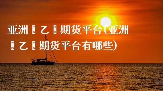 亚洲苯乙烯期货平台(亚洲苯乙烯期货平台有哪些)_https://www.liuyiidc.com_期货知识_第1张