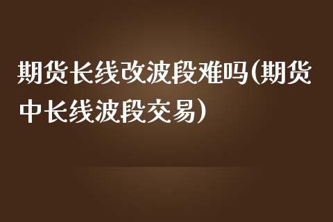 期货长线改波段难吗(期货中长线波段交易)_https://www.liuyiidc.com_期货理财_第1张