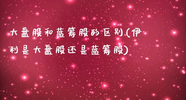 大盘股和蓝筹股的区别(伊利是大盘股还是蓝筹股)_https://www.liuyiidc.com_恒生指数_第1张