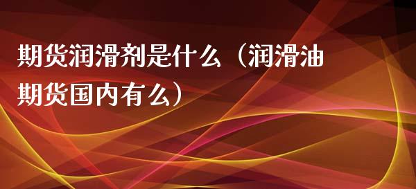 期货润滑剂是什么（润滑油期货国内有么）_https://www.liuyiidc.com_期货理财_第1张