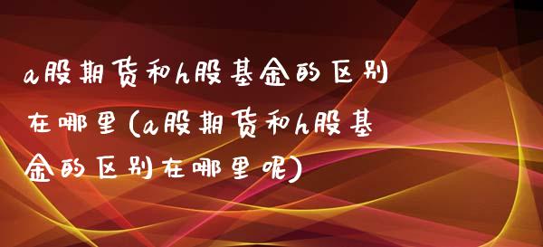 a股期货和h股基金的区别在哪里(a股期货和h股基金的区别在哪里呢)_https://www.liuyiidc.com_期货交易所_第1张