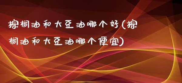 棕榈油和大豆油哪个好(棕榈油和大豆油哪个便宜)_https://www.liuyiidc.com_期货直播_第1张