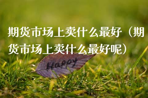 期货市场上卖什么最好（期货市场上卖什么最好呢）_https://www.liuyiidc.com_原油直播室_第1张