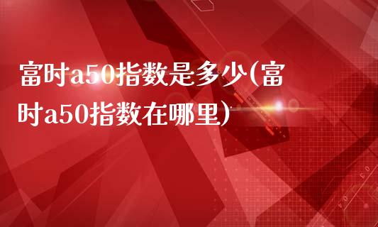 富时a50指数是多少(富时a50指数在哪里)_https://www.liuyiidc.com_期货理财_第1张