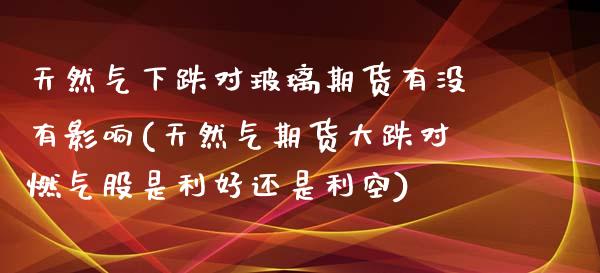 天然气下跌对玻璃期货有没有影响(天然气期货大跌对燃气股是利好还是利空)_https://www.liuyiidc.com_期货品种_第1张