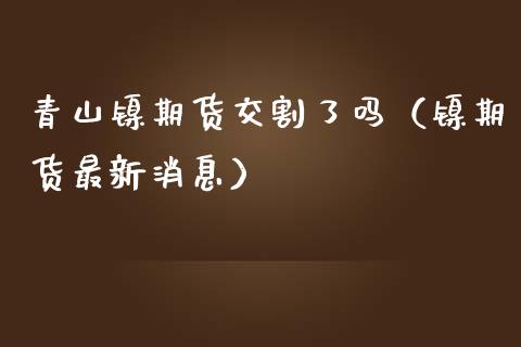 青山镍期货交割了吗（镍期货最新）_https://www.liuyiidc.com_期货理财_第1张