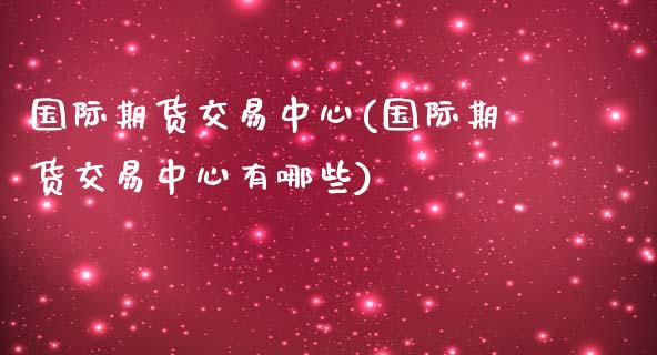 国际期货交易中心(国际期货交易中心有哪些)_https://www.liuyiidc.com_期货知识_第1张