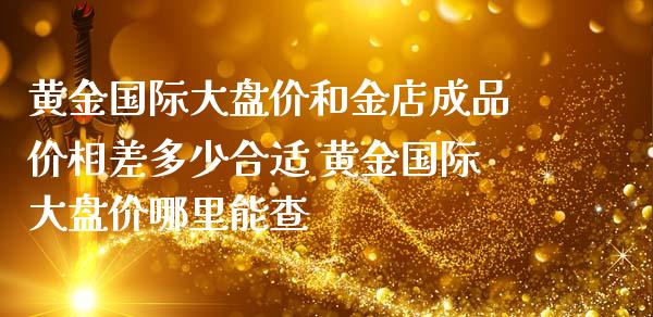 黄金国际大盘价和金店成品价相差多少合适 黄金国际大盘价哪里能查_https://www.liuyiidc.com_黄金期货_第1张