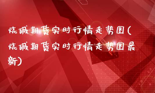 烧碱期货实时行情走势图(烧碱期货实时行情走势图最新)_https://www.liuyiidc.com_期货品种_第1张