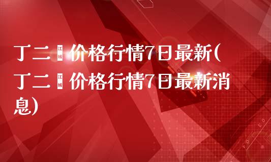 丁二烯价格行情7日最新(丁二烯价格行情7日最新消息)