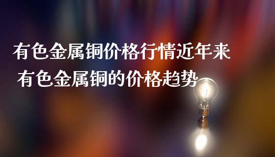 有色金屬銅價格行情近年來 有色金屬銅的價格趨勢_https://www.