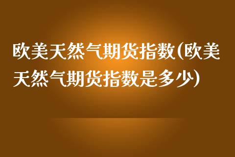 欧美天然气期货指数(欧美天然气期货指数是多少)_https://www.liuyiidc.com_期货交易所_第1张