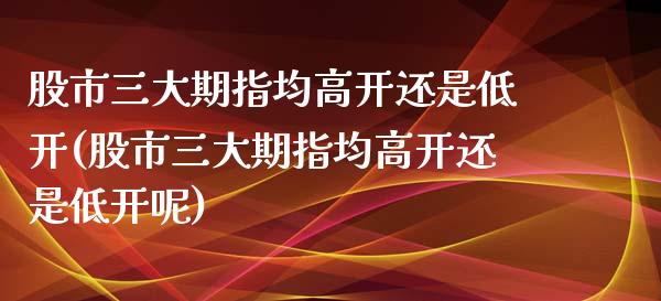 股市三大期指均高开还是低开(股市三大期指均高开还是低开呢)_https://www.liuyiidc.com_期货交易所_第1张