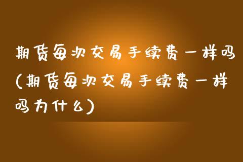 期货每次交易手续费一样吗(期货每次交易手续费一样吗为什么)_https://www.liuyiidc.com_期货品种_第1张