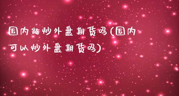 国内能炒外盘期货吗(国内可以炒外盘期货吗)_https://www.liuyiidc.com_期货品种_第1张