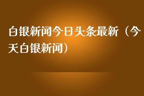 白银新闻今日头条最新（今天白银新闻）_https://www.liuyiidc.com_原油直播室_第1张