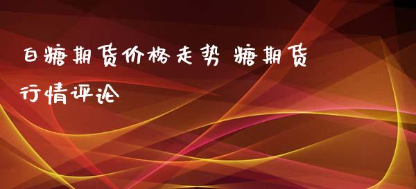 白糖期货走势 糖期货行情评论_https://www.liuyiidc.com_期货理财_第1张