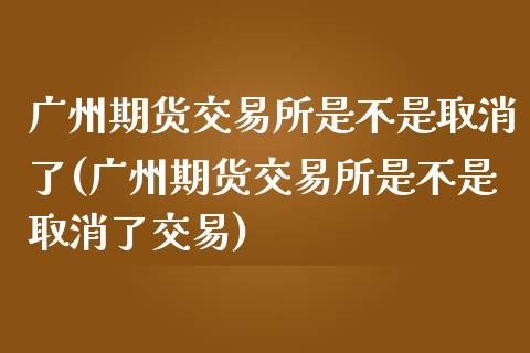 广州期货交易所是不是取消了(广州期货交易所是不是取消了交易)_https://www.liuyiidc.com_期货品种_第1张